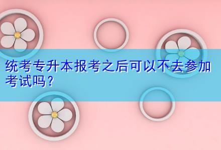 統(tǒng)考專升本報考之后可以不去參加考試嗎？