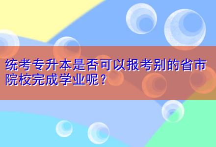 統(tǒng)考專升本是否可以報考別的省市院校完成學業(yè)呢？