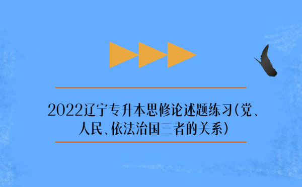 2022遼寧專升本思修論述題練習(xí)(黨、人民、依法治國三者的關(guān)系)