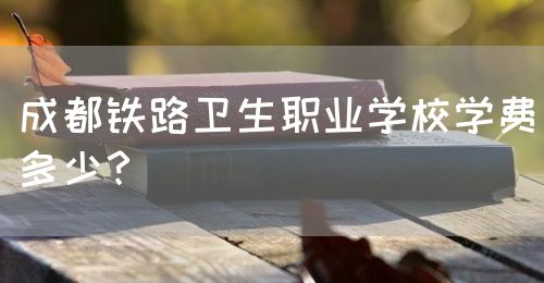 成都鐵路衛(wèi)生職業(yè)學(xué)校學(xué)費(fèi)多少？(圖1)