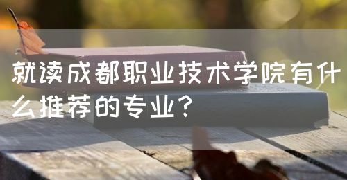 就讀成都職業(yè)技術學院有什么推薦的專業(yè)？(圖1)