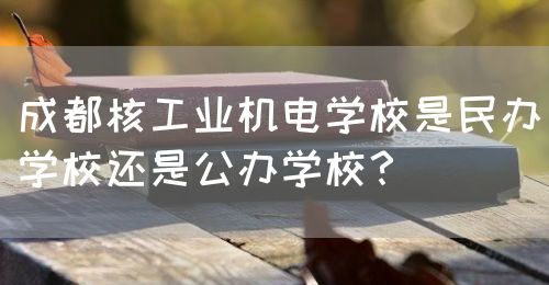 成都核工業(yè)機電學(xué)校是民辦學(xué)校還是公辦學(xué)校？(圖1)