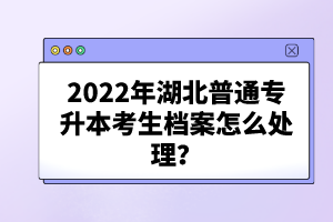 2022年湖北普通專升本考生檔案怎么處理？