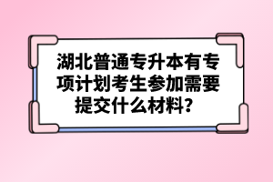 湖北普通專升本有專項(xiàng)計(jì)劃考生參加需要提交什么材料？