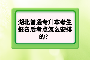 湖北普通專升本考生報名后考點(diǎn)怎么安排的？