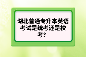 湖北普通專升本英語考試是統(tǒng)考還是校考？