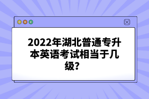 2022年湖北普通專升本英語考試相當(dāng)于幾級？