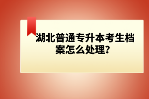 湖北普通專升本考生檔案怎么處理？