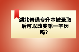 湖北普通專升本被錄取后可以改變第一學(xué)歷嗎？