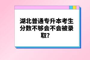 湖北普通專升本考生分數不夠會不會被錄??？