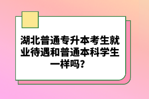 湖北普通專升本考生就業(yè)待遇和普通本科學(xué)生一樣嗎？