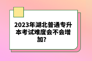 2023年湖北普通專升本考試難度會不會增加？