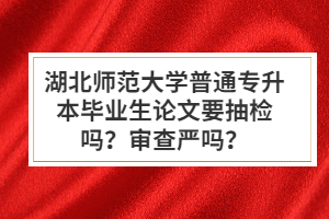 湖北師范大學(xué)普通專升本畢業(yè)生論文要抽檢嗎？審查嚴(yán)嗎？