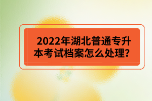 2022年湖北普通專升本考試檔案怎么處理？