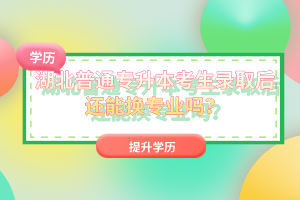 湖北普通專升本考生錄取后還能換專業(yè)嗎？