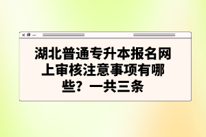 湖北普通專升本報名網(wǎng)上審核注意事項有哪些？一共三條