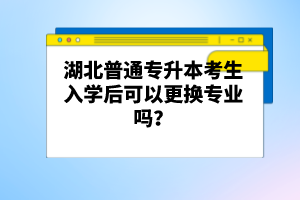 湖北普通專升本考生入學后可以更換專業(yè)嗎？