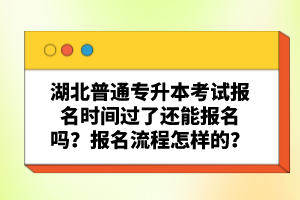 湖北普通專升本考試報名時間過了還能報名嗎？報名流程怎樣的？