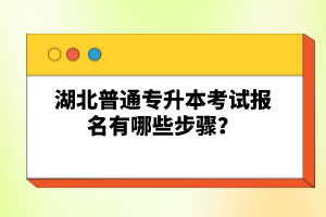 湖北普通專升本考試報名有哪些步驟？