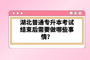 湖北普通專升本考試結(jié)束后需要做哪些事情？