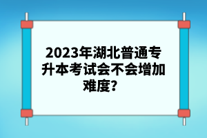 2023年湖北普通專升本考試會(huì)不會(huì)增加難度？