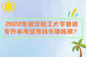 2022年武漢輕工大學(xué)普通專升本考試考場在哪棟樓？