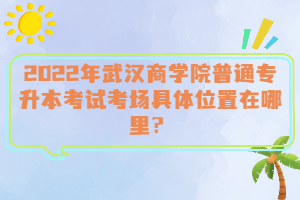  2022年武漢商學(xué)院普通專(zhuān)升本考試考場(chǎng)具體位置在哪里？