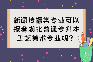 新聞傳播類專業(yè)可以報考湖北普通專升本工藝美術(shù)專業(yè)嗎？