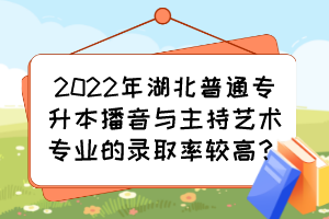 2022年湖北普通專升本播音與主持藝術(shù)專業(yè)的錄取率較高？