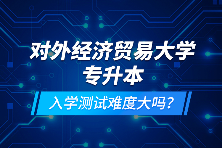 對外經(jīng)濟(jì)貿(mào)易大學(xué)專升本入學(xué)測試難度大嗎？