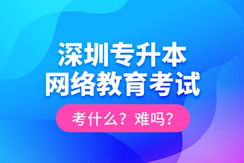 深圳專升本網(wǎng)絡(luò)教育考試考什么？難嗎？