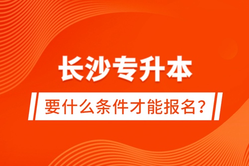 長沙專升本要什么條件才能報(bào)名？