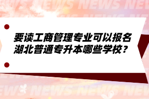 要讀工商管理專業(yè)可以報名湖北普通專升本哪些學校？